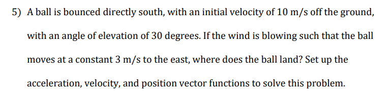 5) A ball is bounced directly south, with an initial velocity of 10 m/s off the ground,
with an angle of elevation of 30 degrees. If the wind is blowing such that the ball
moves at a constant 3 m/s to the east, where does the ball land? Set up the
acceleration, velocity, and position vector functions to solve this problem.
