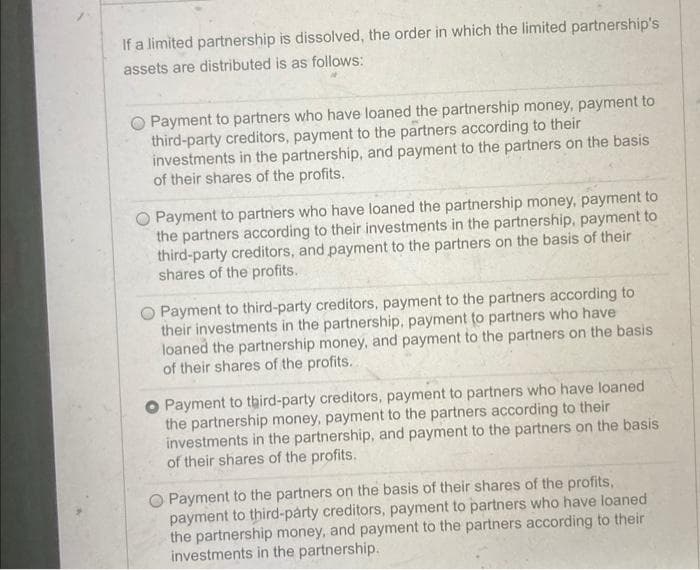 If a limited partnership is dissolved, the order in which the limited partnership's
assets are distributed is as follows:
O Payment to partners who have loaned the partnership money, payment to
third-party creditors, payment to the partners according to their
investments in the partnership, and payment to the partners on the basis
of their shares of the profits.
O Payment to partners who have loaned the partnership money, payment to
the partners according to their investments in the partnership, payment to
third-party creditors, and payment to the partners on the basis of their
shares of the profits.
Payment to third-party creditors, payment to the partners according to
their investments in the partnership, payment to partners who have
loaned the partnership money, and payment to the partners on the basis
of their shares of the profits.
O Payment to tbird-party creditors, payment to partners who have loaned
the partnership money, payment to the partners according to their
investments in the partnership, and payment to the partners on the basis
of their shares of the profits.
Payment to the partners on the basis of their shares of the profits,
payment to third-party creditors, payment to partners who have loaned
the partnership money, and payment to the partners according to their
investments in the partnership.
