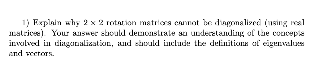 1) Explain why 2 x 2 rotation matrices cannot be diagonalized (using real
matrices). Your answer should demonstrate an understanding of the concepts
involved in diagonalization, and should include the definitions of eigenvalues
and vectors.
