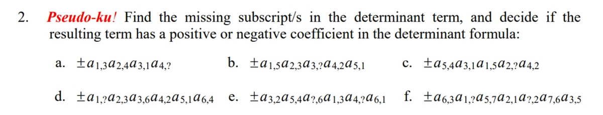 Pseudo-ku! Find the missing subscript/s in the determinant term, and decide if the
resulting term has a positive or negative coefficient in the determinant formula:
a. fa1,3a2,4ª3,1A4,?
b. ta1,5a2,3a 3,?A4,2A5,1
c. fa5,4a3,1ª1,5a2,?A4,2
d. ta1,?a2,3A 3,6A4,2đ5,1đ6,4
e. ta3,2a5,4a?,6A 1,3A4,?A6,1
f. fa6,3ª1,?a5,7a2,1ª?,2ª7,6A3,5
2.
