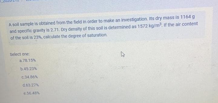 A soil sample is obtained from the field in order to make an investigation. Its dry mass is 1164 g
and specific gravity is 2.71. Dry density of this soil is determined as 1572 kg/m3. If the air content
of the soil is 23%, calculate the degree of saturation.
Select one:
a.78.15%
b.45.23%
c.34.86%
d.63.27%
e.56.48%
