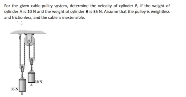 For the given cable-pulley system, determine the velocity of cylinder B, if the weight of
cylinder A is 10 N and the weight of cylinder B is 35 N. Assume that the pulley is weightless
and frictionless, and the cable is inextensible.
35 N
