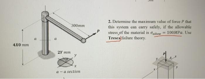 2. Detemine the maximum value of force P that
this system can carry safely, if the allowable
stress of the material is oaltow = 100MPA. Use
Tresca) failure thcory.
300mm
%3D
a
a
4X0 mm
2Y mm
y
1.
a - a section
