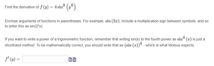 Find the derivative of f (y) = 4 sinº (y°).
Enclose arguments of functions in parentheses. For example, sin (2æ). Include a multiplication sign between symbols, and so
to enter this as sin(2*x).
4
If you want to write a power of a trigonometric function, remember that writing sin(x) to the fourth power as sin² (x) is just a
shorthand method. To be mathematically correct, you should write that as (sin (æ))ª - which is what Mobius expects.
f' (y) =
