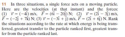 11 In three situations, a single force acts on a moving particle.
Here are the velocities (at that instant) and the forces:
|(1) v= (-4i) m/s, F= (6i- 20j) N; (2) V= (2i – 31) m/s,
F = (-2j + 7k) N; (3) v = (-3i + j) m/s, F = (2i + 6j) N. Rank
the situations according to the rate at which energy is being trans-
ferred, greatest transfer to the particle ranked first, greatest trans-
fer from the particle ranked last.
%3D
%3D
