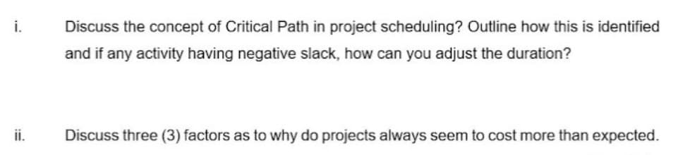 i.
Discuss the concept of Critical Path in project scheduling? Outline how this is identified
and if any activity having negative slack, how can you adjust the duration?
ii.
Discuss three (3) factors as to why do projects always seem to cost more than expected.
