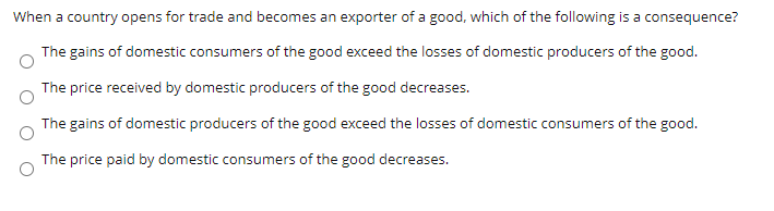 When a country opens for trade and becomes an exporter of a good, which of the following is a consequence?
The gains of domestic consumers of the good exceed the losses of domestic producers of the good.
The price received by domestic producers of the good decreases.
The gains of domestic producers of the good exceed the losses of domestic consumers of the good.
The price paid by domestic consumers of the good decreases.
