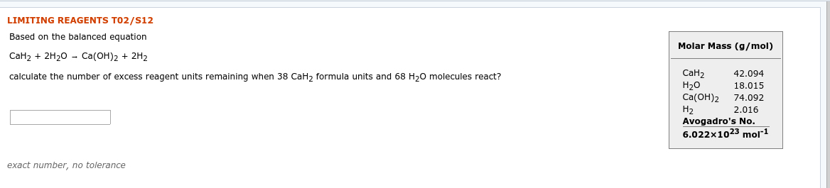 LIMITING REAGENTS T02/S12
Based on the balanced equation
Molar Mass (g/mol)
СаHz + 2H20 - Сa(ОН)2 + 2H2
Cан2
Н2о
Cа(ОН)2
На
Avogadro's No.
6.022x1023 mol1
42.094
calculate the number of excess reagent units remaining when 38 CaH, formula units and 68 H20 molecules react?
18.015
74.092
2.016
exact number, no tolerance
