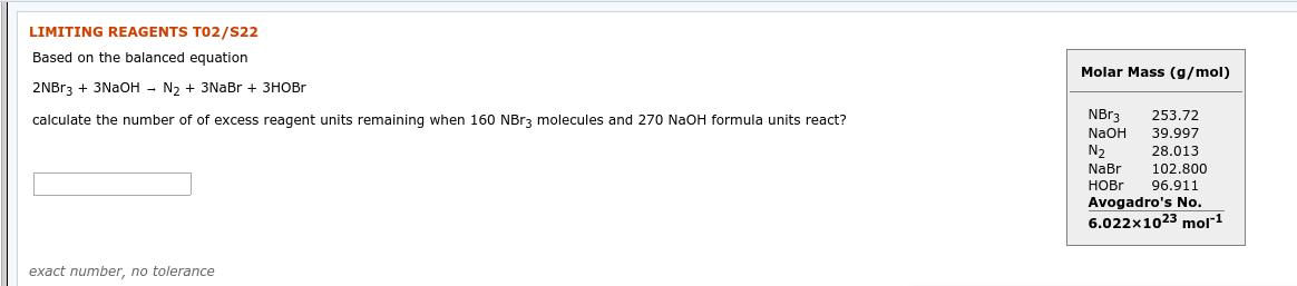 LIMITING REAGENTS T02/s22
Based on the balanced equation
Molar Mass (g/mol)
2NBr3 + 3NaOH - N2 + 3NaBr + 3HOBR
NB33
253.72
calculate the number of of excess reagent units remaining when 160 NBr3 molecules and 270 NaOH formula units react?
39.997
NaOH
N2
NaBr
28.013
102,800
НOBr
96.911
Avogadro's No.
6.022x1023 mol"1
exact number, no tolerance
