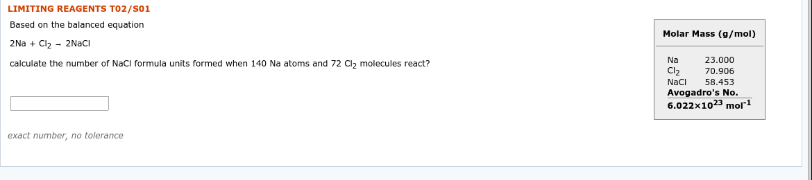 LIMITING REAGENTS TO2/s01
Based on the balanced equation
Molar Mass (g/mol)
2Na + Cl2 - 2NACI
Na
23.000
calculate the number of NaCl formula units formed when 140 Na atoms and 72 Cl, molecules react?
70.906
Cl2
58.453
NaCi
Avogadro's No.
6.022x1023 mol"1
exact number, no tolerance
