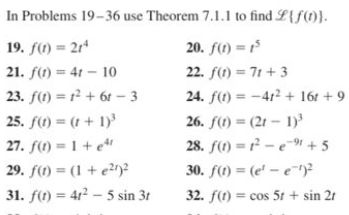 In Problems 19-36 use Theorem 7.1.1 to find L{f(1)}.
19. f(1) = 2r*
20. f(1) = 1
21. f(1) = 41 – 10
22. f(1) = 71 + 3
23. f(1) = r? + 61 – 3
24. f(1) = -412 + 16t + 9
26. f(1) = (21 – 1)
28. f(1) = r² – e-1 + 5
25. f(1) = (t + 1)'
27. f(1) = 1 + e*'
29. f(1) = (1 + e2)2
30. f(1) = (e' – e¯)?
31. f(1) = 41² – 5 sin 31
32. f(1) = cos 5t + sin 21
