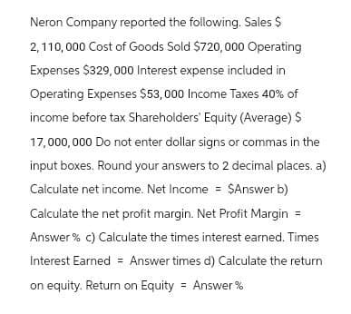 Neron Company reported the following. Sales $
2,110,000 Cost of Goods Sold $720,000 Operating
Expenses $329,000 Interest expense included in
Operating Expenses $53,000 Income Taxes 40% of
income before tax Shareholders' Equity (Average) $
17,000,000 Do not enter dollar signs or commas in the
input boxes. Round your answers to 2 decimal places. a)
Calculate net income. Net Income = $Answer b)
Calculate the net profit margin. Net Profit Margin
Answer% c) Calculate the times interest earned. Times
Interest Earned = Answer times d) Calculate the return
on equity. Return on Equity Answer%