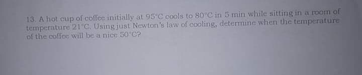 13. A hot cup of coffee initially at 95°C cools to 80°C in 5 min while sitting in a room of
temperature 21 C. Using just Newton's law of cooling, determine when the temperature
of the coffee will be a nice 50 C?
