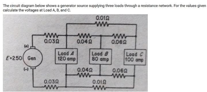 The circuit diagram below shows a generator source supplying three loads through a resistance network. For the values given
calculate the voltages at Load A, B, and c.
0.012
ww
ww
0.042
ww
0.032
0.062
Load A
120 amp
Load B
80 amp
Load C
100 amp
E-250 Gen
0.060
ww
(-)
0.042
0.012
ww
0.032
