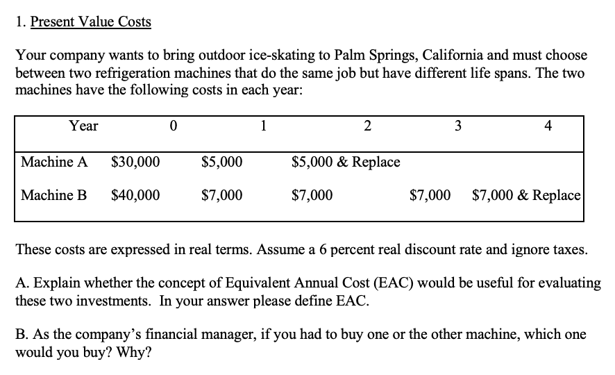 1. Present Value Costs
Your company wants to bring outdoor ice-skating to Palm Springs, California and must choose
between two refrigeration machines that do the same job but have different life spans. The two
machines have the following costs in each year:
Year
1
2
3
4
Machine A
$30,000
$5,000
$5,000 & Replace
Machine B
$40,000
$7,000
$7,000
$7,000
$7,000 & Replace
These costs are expressed in real terms. Assume a 6 percent real discount rate and ignore taxes.
A. Explain whether the concept of Equivalent Annual Cost (EAC) would be useful for evaluating
these two investments. In your answer please define EAC.
B. As the company's financial manager, if you had to buy one or the other machine, which one
would you buy? Why?
