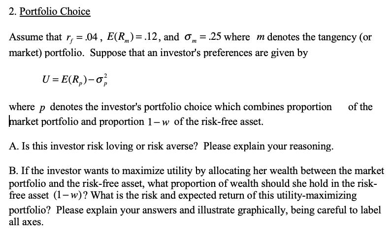 2. Portfolio Choice
Assume that r, = .04, E(R„)=.12, and o, = .25 where m denotes the tangency (or
market) portfolio. Suppose that an investor's preferences are given by
U = E(R,)-o,
where p denotes the investor's portfolio choice which combines proportion
market portfolio and proportion 1-w of the risk-free asset.
of the
A. Is this investor risk loving or risk averse? Please explain your reasoning.
B. If the investor wants to maximize utility by allocating her wealth between the market
portfolio and the risk-free asset, what proportion of wealth should she hold in the risk-
free asset (1- w)? What is the risk and expected return of this utility-maximizing
portfolio? Please explain your answers and illustrate graphically, being careful to label
all axes.
