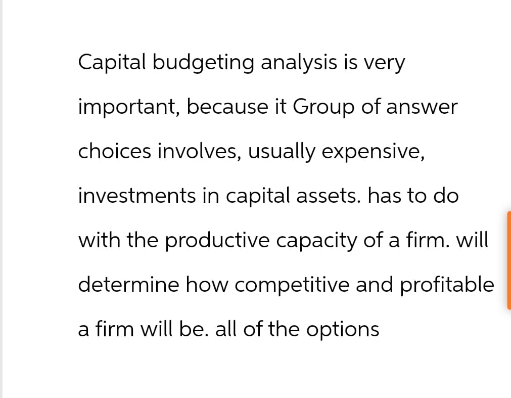 Capital budgeting analysis is very
important, because it Group of answer
choices involves, usually expensive,
investments in capital assets. has to do
with the productive capacity of a firm. will
determine how competitive and profitable
a firm will be. all of the options