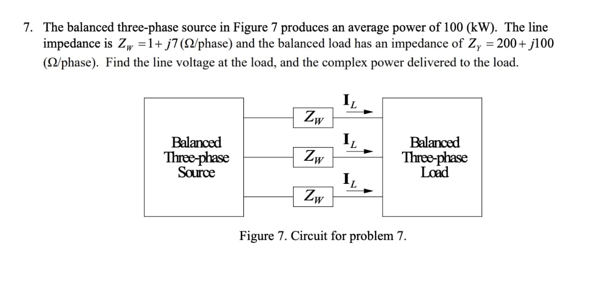7. The balanced three-phase source in Figure 7 produces an average power of 100 (kW). The line
impedance is Zw = 1+ j7 (Q/phase) and the balanced load has an impedance of Zy = 200+ j100
(22/phase). Find the line voltage at the load, and the complex power delivered to the load.
IL
Zw
Balanced
IL
Three-phase
Zw
Source
Balanced
Three-phase
Load
L
Zw
Figure 7. Circuit for problem 7.