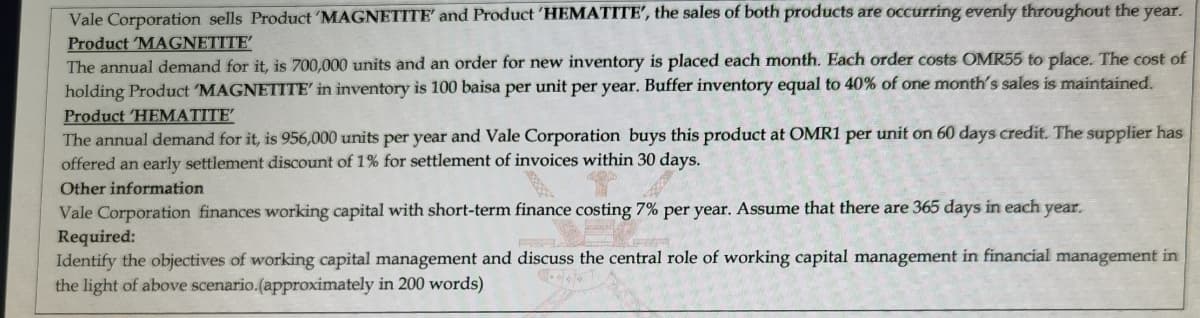 Vale Corporation sells Product 'MAGNETITE' and Product 'HEMATITE', the sales of both products are occurring evenly throughout the year.
Product 'MAGNETITE
The annual demand for it, is 700,000 units and an order for new inventory is placed each month. Each order costs OMR55 to place. The cost of
holding Product 'MAGNETITE' in inventory is 100 baisa per unit per year. Buffer inventory equal to 40% of one month's sales is maintained.
Product 'HEMATITE
The annual demand for it, is 956,000 units per year and Vale Corporation buys this product at OMR1 per unit on 60 days credit. The supplier has
offered an early settlement discount of 1% for settlement of invoices within 30 days.
Other information
Vale Corporation finances working capital with short-term finance costing 7% per year. Assume that there are 365 days in each year.
Required:
Identify the objectives of working capital management and discuss the central role of working capital management in financial management in
the light of above scenario.(approximately in 200 words)
