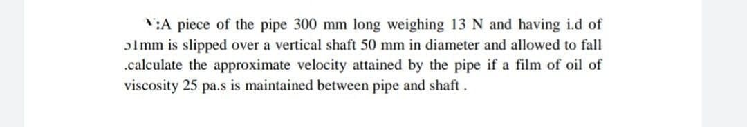 N:A piece of the pipe 300 mm long weighing 13 N and having i.d of
olmm is slipped over a vertical shaft 50 mm in diameter and allowed to fall
.calculate the approximate velocity attained by the pipe if a film of oil of
viscosity 25 pa.s is maintained between pipe and shaft.
