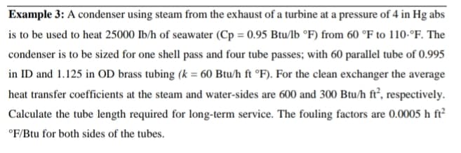 Example 3: A condenser using steam from the exhaust of a turbine at a pressure of 4 in Hg abs
is to be used to heat 25000 Ib/h of seawater (Cp = 0.95 Btu/lb °F) from 60 °F to 110-°F. The
condenser is to be sized for one shell pass and four tube passes; with 60 parallel tube of 0.995
in ID and 1.125 in OD brass tubing (k = 60 Btu/h ft °F). For the clean exchanger the average
heat transfer coefficients at the steam and water-sides are 600 and 300 Btu/h ft’, respectively.
Calculate the tube length required for long-term service. The fouling factors are 0.0005 h ft²
°F/Btu for both sides of the tubes.
