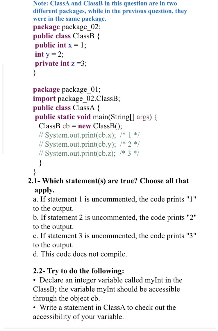 Note: ClassA and ClassB in this question are in two
different packages, while in the previous question, they
were in the same package.
package package_02;
public class ClassB {
public int x = 1;
int y = 2;
private int z =3;
}
package package_01;
import package_02.ClassB;
public class ClassA {
public static void main(String[] args) {
ClassB cb = new ClassB();
// System.out.print(cb.x); /* 1 */
// System.out.print(cb.y); /* 2 */
// System.out.print(cb.z); /* 3 */
}
}
2.1- Which statement(s) are true? Choose all that
apply.
a. If statement 1 is uncommented, the code prints "1"
to the output.
b. If statement 2 is uncommented, the code prints "2"
to the output.
c. If statement 3 is uncommented, the code prints "3"
to the output.
This
ode does not compile.
2.2- Try to do the following:
Declare an integer variable called myInt in the
ClassB; the variable myInt should be accessible
through the object cb.
Write a statement in ClassA to check out the
accessibility of your variable.
