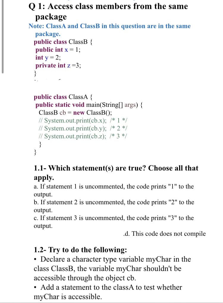 Q 1: Access class members from the same
package
Note: ClassA and ClassB in this question are in the same
package.
public class ClassB {
public int x = 1;
int y = 2;
private int z =3;
}
public class ClassA {
public static void main(String[] args) {
ClassB cb = new ClassB();
// System.out.print(cb.x); /* 1 */
// System.out.print(cb.y); /* 2 */
// System.out.print(cb.z); /* 3 */
}
}
1.1- Which statement(s) are true? Choose all that
apply.
a. If statement 1 is uncommented, the code prints "1" to the
output.
b. If statement 2 is uncommented, the code prints "2" to the
output.
c. If statement 3 is uncommented, the code prints "3" to the
output.
.d. This code does not compile
1.2- Try to do the following:
• Declare a character type variable myChar in the
class ClassB, the variable myChar shouldn't be
accessible through the object cb.
Add a statement to the classA to test whether
myChar is accessible.
