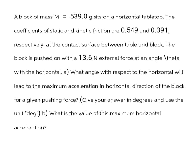 A block of mass M = 539.0 g sits on a horizontal tabletop. The
coefficients of static and kinetic friction are 0.549 and 0.391,
respectively, at the contact surface between table and block. The
block is pushed on with a 13.6 N external force at an angle \theta
with the horizontal. a) What angle with respect to the horizontal will
lead to the maximum acceleration in horizontal direction of the block
for a given pushing force? (Give your answer in degrees and use the
unit "deg") b) What is the value of this maximum horizontal
acceleration?