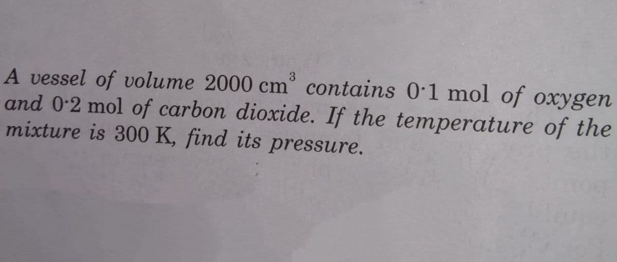 3.
A vessel of volume 2000 cm° contains 0:1 mol of oxygen
and 0-2 mol of carbon dioxide. If the temperature of the
mixture is 300 K, find its pressure.
