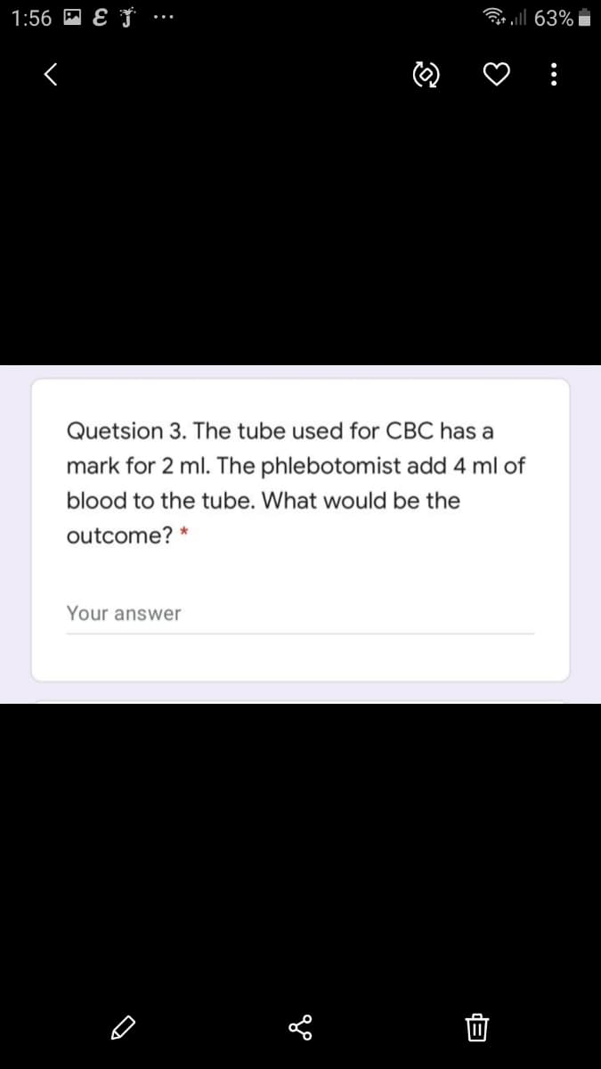 1:56 M E J ….
ll 63%
Quetsion 3. The tube used for CBC has a
mark for 2 ml. The phlebotomist add 4 ml of
blood to the tube. What would be the
outcome? *
Your answer
