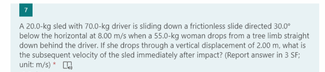 7
A 20.0-kg sled with 70.0-kg driver is sliding down a frictionless slide directed 30.0°
below the horizontal at 8.00 m/s when a 55.0-kg woman drops from a tree limb straight
down behind the driver. If she drops through a vertical displacement of 2.00 m, what is
the subsequent velocity of the sled immediately after impact? (Report answer in 3 SF;
unit: m/s) * O
