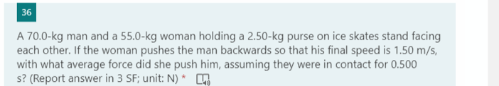 36
A 70.0-kg man and a 55.0-kg woman holding a 2.50-kg purse on ice skates stand facing
each other. If the woman pushes the man backwards so that his final speed is 1.50 m/s,
with what average force did she push him, assuming they were in contact for 0.500
s? (Report answer in 3 SF; unit: N) *
