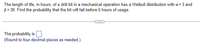 The length of life, in hours, of a drill bit in a mechanical operation has a Weibull distribution with a = 3 and
B = 30. Find the probability that the bit will fail before 6 hours of usage.
The probability is
(Round to four decimal places as needed.)