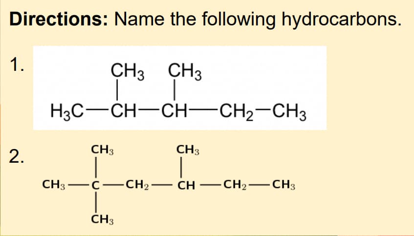 Directions: Name the following hydrocarbons.
1.
CH3 CH3
H3C-CH-CH-CH2-CH3
CH3
CH3
2.
CH3-C-
CH2– CH –CH2–CH3
CH3
