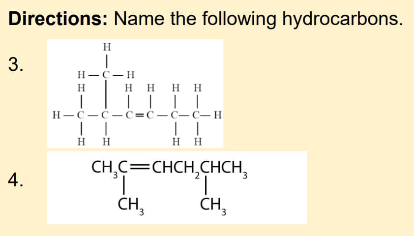Directions: Name the following hydrocarbons.
H
3.
Н—с—н
H
H HH H
|| | |
Н—С —С— С%3DС—С— С— Н
H H
H H
CH,C=CHCH,CHCH,
3,
4.
CH3
CH3
