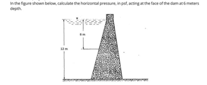 In the figure shown below, calculate the horizontal pressure, in psf, acting at the face of the dam at 6 meters
depth.
12 m
