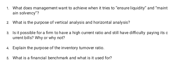 1. What does management want to achieve when it tries to "ensure liquidity" and "maint
ain solvency"?
2. What is the purpose of vertical analysis and horizontal analysis?
3. Isit possible for a firm to have a high current ratio and still have difficulty paying its c
urrent bills? Why or why not?
4. Explain the purpose of the inventory turnover ratio.
5. What is a financial benchmark and what is it used for?
