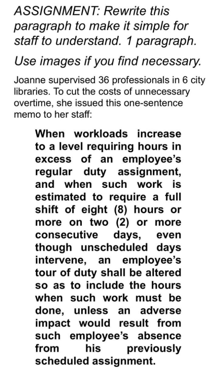 ASSIGNMENT: Rewrite this
paragraph to make it simple for
staff to understand. 1 paragraph.
Use images if you find necessary.
Joanne supervised 36 professionals in 6 city
libraries. To cut the costs of unnecessary
overtime, she issued this one-sentence
memo to her staff:
When workloads increase
to a level requiring hours in
excess of an employee's
regular duty assignment,
and when such work is
estimated to require a full
shift of eight (8) hours or
more on two (2) or more
consecutive
days,
even
though unscheduled days
intervene, an employee's
tour of duty shall be altered
so as to include the hours
when such work must be
done, unless an adverse
impact would result from
such employee's absence
from
his
previously
scheduled assignment.
