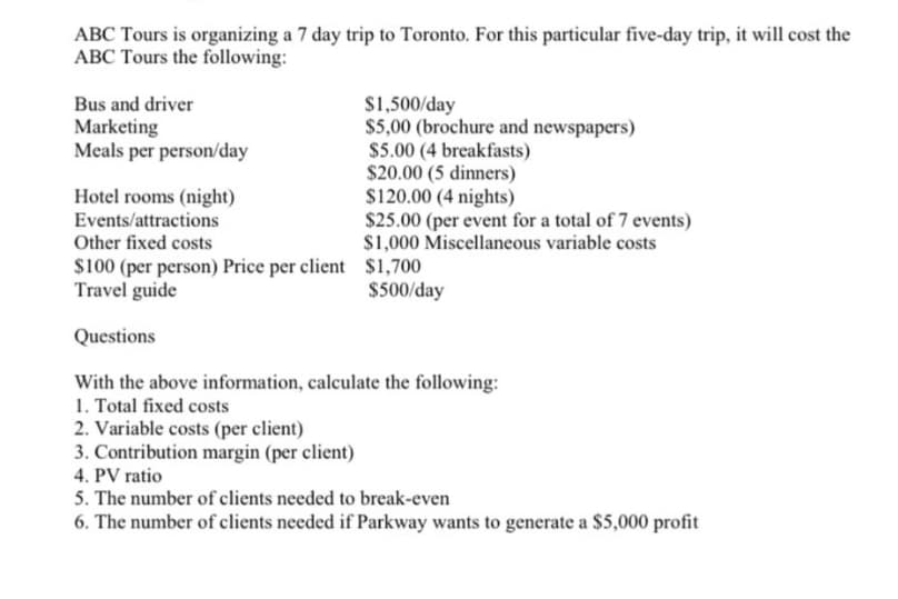 ABC Tours is organizing a 7 day trip to Toronto. For this particular five-day trip, it will cost the
ABC Tours the following:
Bus and driver
Marketing
Meals per person/day
$1,500/day
$5,00 (brochure and newspapers)
S5.00 (4 breakfasts)
$20.00 (5 dinners)
$120.00 (4 nights)
$25.00 (per event for a total of 7 events)
$1,000 Miscellaneous variable costs
Hotel rooms (night)
Events/attractions
Other fixed costs
s100 (per person) Price per client $1,700
Travel guide
$500/day
Questions
With the above information, calculate the following:
1. Total fixed costs
2. Variable costs (per client)
3. Contribution margin (per client)
4. PV ratio
5. The number of clients needed to break-even
6. The number of clients needed if Parkway wants to generate a $5,000 profit
