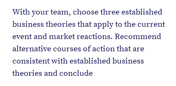 With your team, choose three established
business theories that apply to the current
event and market reactions. Recommend
alternative courses of action that are
consistent with established business
theories and conclude
