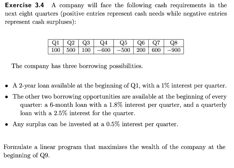 Exercise 3.4 A company will face the following cash requirements in the
next eight quarters (positive entries represent cash needs while negative entries
represent cash surpluses):
Q1 Q2 Q3 Q4 Q5 Q6 Q7
100 500 100
-600-500 200 600
The company has three borrowing possibilities.
Q8
-900
A 2-year loan available at the beginning of Q1, with a 1% interest per quarter.
• The other two borrowing opportunities are available at the beginning of every
quarter: a 6-month loan with a 1.8% interest per quarter, and a quarterly
loan with a 2.5% interest for the quarter.
• Any surplus can be invested at a 0.5% interest per quarter.
Formulate a linear program that maximizes the wealth of the company at the
beginning of Q9.