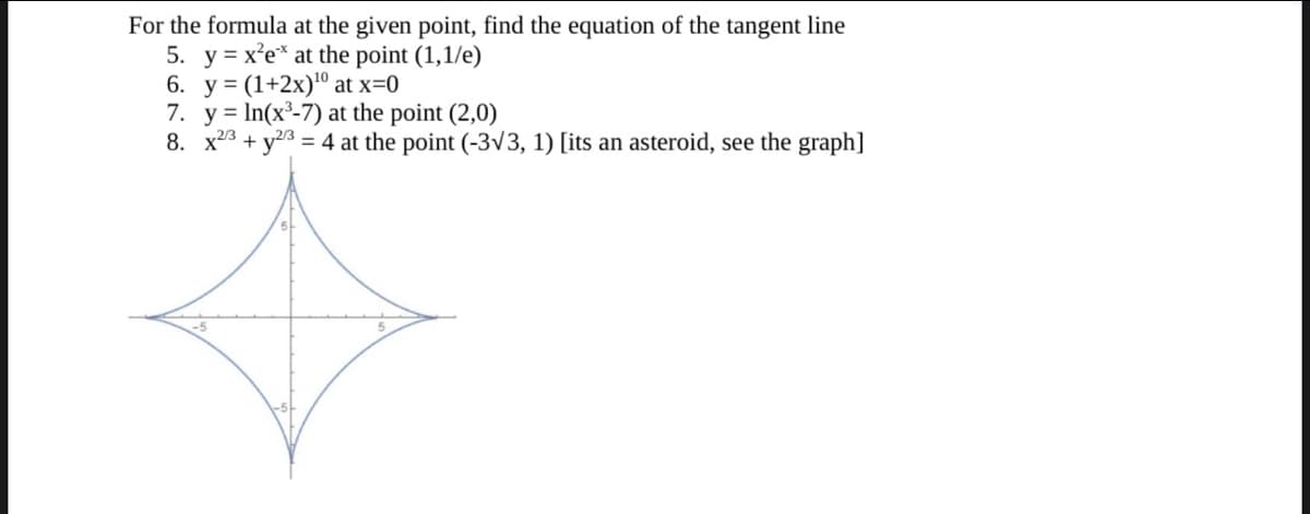 For the formula at the given point, find the equation of the tangent line
5. y = x²e* at the point (1,1/e)
6. y = (1+2x)¹0 at x=0
7. yIn(x³-7) at the point (2,0)
8. x2 + y2/3 = 4 at the point (-3√3, 1) [its an asteroid, see the graph]