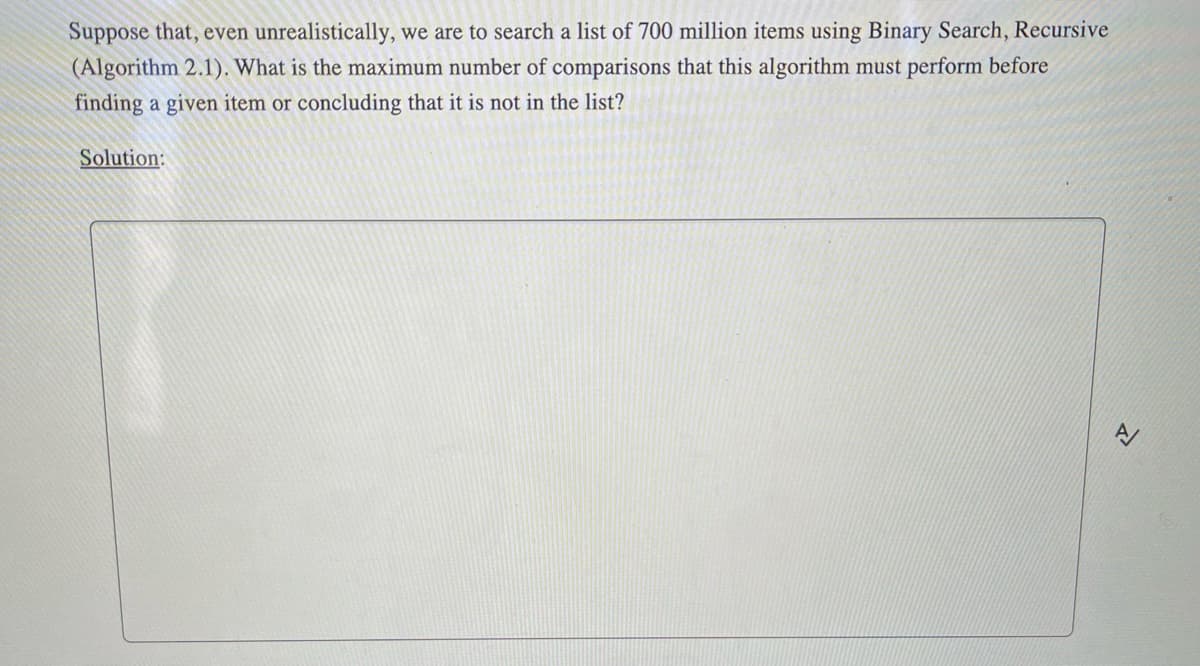Suppose that, even unrealistically, we are to search a list of 700 million items using Binary Search, Recursive
(Algorithm 2.1). What is the maximum number of comparisons that this algorithm must perform before
finding a given item or concluding that it is not in the list?
Solution:
고