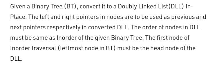 Given a Binary Tree (BT), convert it to a Doubly Linked List (DLL) In-
Place. The left and right pointers in nodes are to be used as previous and
next pointers respectively in converted DLL. The order of nodes in DLL
must be same as Inorder of the given Binary Tree. The first node of
Inorder traversal (leftmost node in BT) must be the head node of the
DLL.