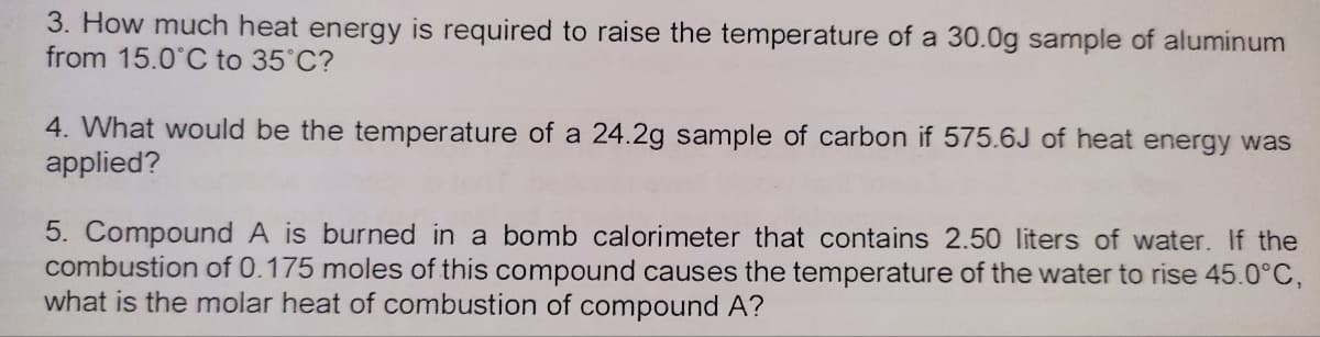 3. How much heat energy is required to raise the temperature of a 30.0g sample of aluminum
from 15.0°C to 35°C?
4. What would be the temperature of a 24.2g sample of carbon if 575.6J of heat energy was
applied?
5. Compound A is burned in a bomb calorimeter that contains 2.50 liters of water. If the
combustion of 0.175 moles of this compound causes the temperature of the water to rise 45.0°C,
what is the molar heat of combustion of compound A?
