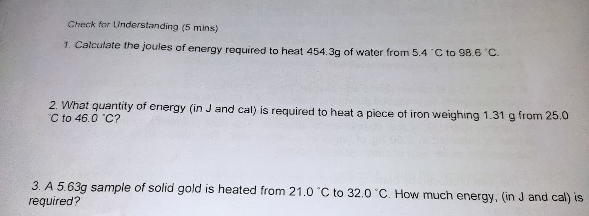 Check for Understanding (5 mins)
1. Calculate the joules of energy required to heat 454.3g of water from 5.4 °C to 98.6 °C.
2. What quantity of energy (in J and cal) is required to heat a piece of iron weighing 1.31 g from 25.0
C to 46.0 °C?
3. A 5.63g sample of solid gold is heated from 21.0 °C to 32.0 °C. How much energy, (in J and cal) is
required?
