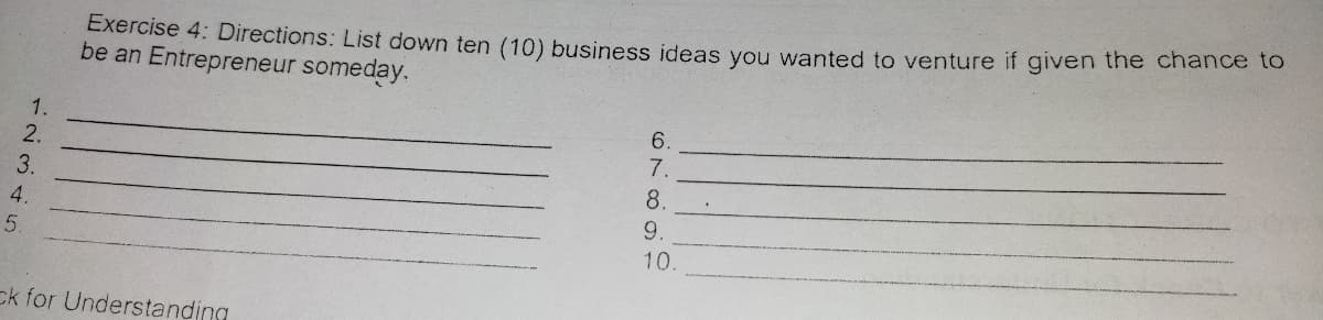 Exercise 4: Directions: List down ten (10) business ideas you wanted to venture if given the Chance to
be an Entrepreneur someday.
1.
6.
2.
7.
3.
8.
4.
9.
5.
10.
ck for Understanding
