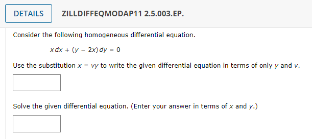 DETAILS ZILLDIFFEQMODAP11 2.5.003.EP.
Consider the following homogeneous differential equation.
xdx + (y - 2x) dy = 0
Use the substitution x = vy to write the given differential equation in terms of only y and v.
Solve the given differential equation. (Enter your answer in terms of x and y.)