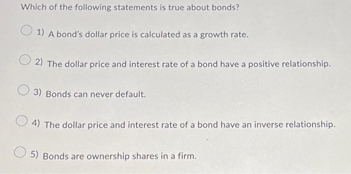 Which of the following statements is true about bonds?
1) A bond's dollar price is calculated as a growth rate.
2) The dollar price and interest rate of a bond have a positive relationship.
3) Bonds can never default.
4) The dollar price and interest rate of a bond have an inverse relationship.
5) Bonds are ownership shares in a firm.