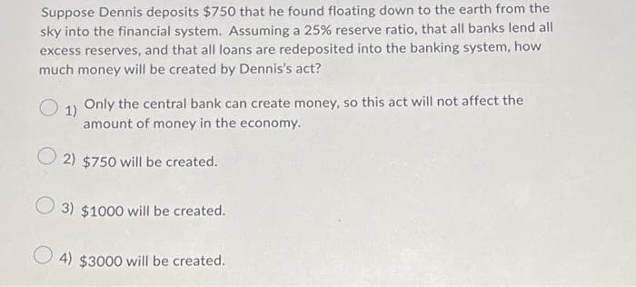 Suppose Dennis deposits $750 that he found floating down to the earth from the
sky into the financial system. Assuming a 25% reserve ratio, that all banks lend all
excess reserves, and that all loans are redeposited into the banking system, how
much money will be created by Dennis's act?
Only the central bank can create money, so this act will not affect the
1)
amount of money in the economy.
O2) $750 will be created.
3) $1000 will be created.
4) $3000 will be created.